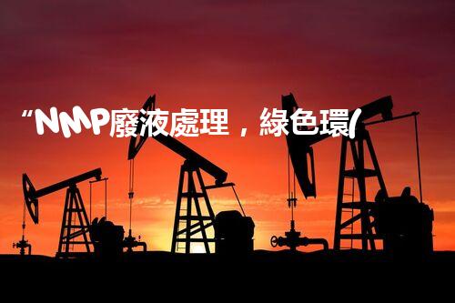 “NMP廢液處理，綠色環(huán)保新篇章”