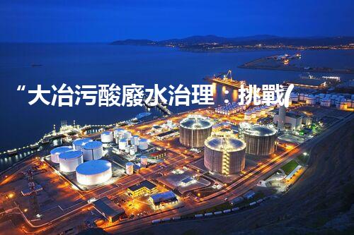 “大冶污酸廢水治理：挑戰(zhàn)與機遇”
