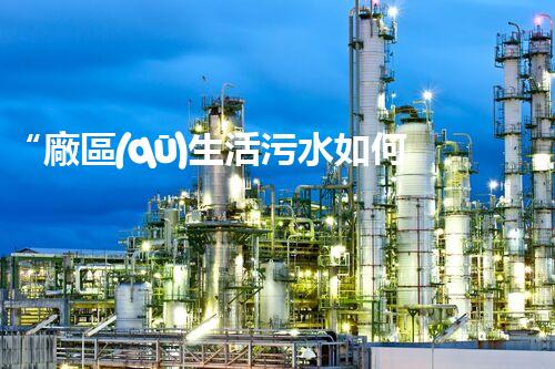 “廠區(qū)生活污水如何處理？高效環(huán)保新方案引領綠色以后”