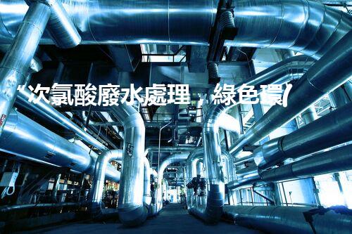 “次氯酸廢水處理，綠色環(huán)保新篇章”