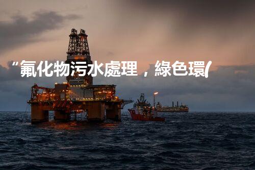 “氟化物污水處理，綠色環(huán)保新篇章”