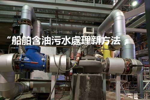 “船舶含油污水處理新方法，綠色航行守護(hù)海洋生態(tài)之美”