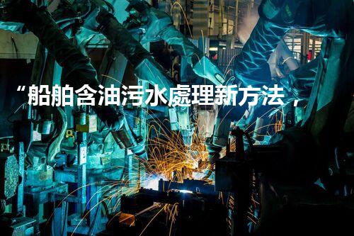 “船舶含油污水處理新方法，綠色航行守護海洋生態(tài)之美”