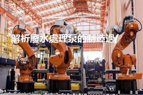 “解析廢水處理泵的制造過(guò)程及技術(shù)”