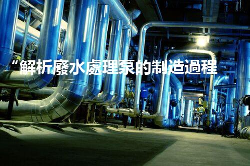 “解析廢水處理泵的制造過程及技術(shù)”