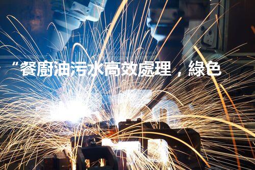 “餐廚油污水高效處理，綠色環(huán)保新篇章”