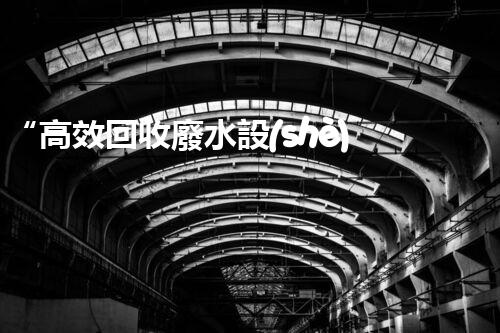 “高效回收廢水設(shè)備：實(shí)現(xiàn)零排放”的水處理方案