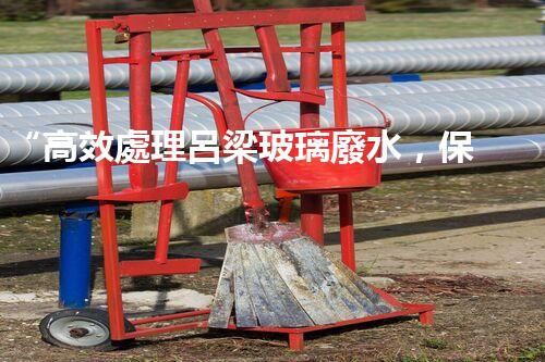 “高效處理呂梁玻璃廢水，保護環(huán)境共贏未來”