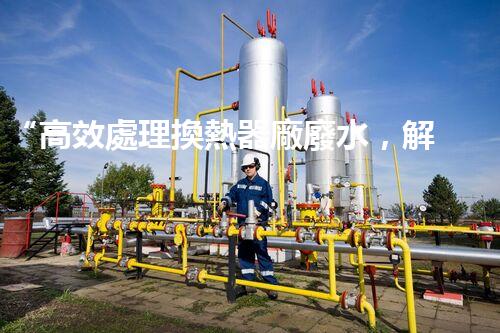 “高效處理換熱器廠廢水，解決環(huán)保難題”