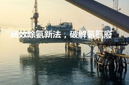 “高效除氨新法，破解氨氮廢水超標難題”