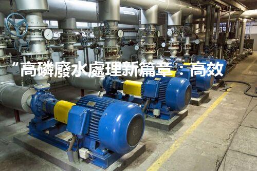 “高磷廢水處理新篇章：高效技術(shù)助力環(huán)保以后”