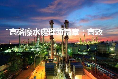 “高磷廢水處理新篇章：高效技術助力環(huán)保以后”