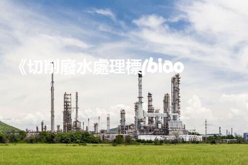 《切削廢水處理標(biāo)準(zhǔn)優(yōu)化方案》