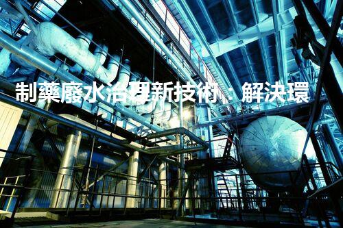 制藥廢水治理新技術：解決環(huán)境難題！