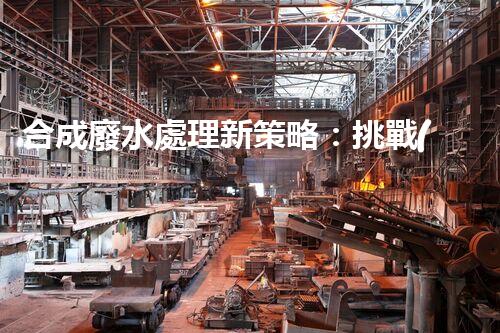 合成廢水處理新策略：挑戰(zhàn)與機遇并存？