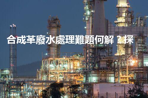 合成革廢水處理難題何解？探尋高效低成本的治污之道！