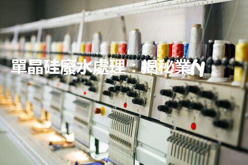 單晶硅廢水處理：揭秘業(yè)內(nèi)領(lǐng)先的技術(shù)和創(chuàng)新方法？