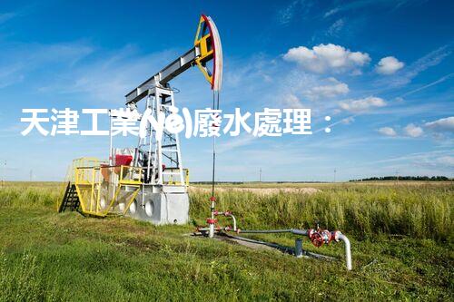 天津工業(yè)廢水處理：開啟綠色工業(yè)新紀(jì)元？