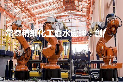 常德精細化工廢水處理：創(chuàng)新技術應用與環(huán)境保護