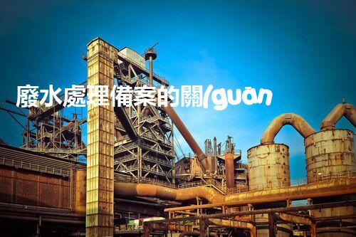 廢水處理備案的關(guān)鍵步驟與以后展望？