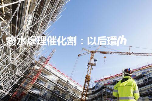 廢水處理催化劑：以后環(huán)保的隱形英雄？