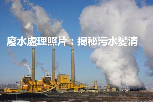廢水處理照片：揭秘污水變清流的背后故事！