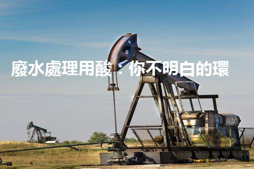 廢水處理用酸：你不明白的環(huán)保秘密武器！