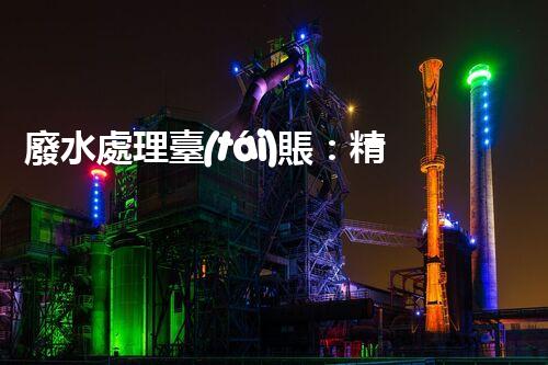 廢水處理臺(tái)賬：精細(xì)化管理開(kāi)啟污水治理新紀(jì)元？