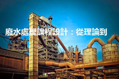 廢水處理課程設計：從理論到實踐的創(chuàng)新之旅
