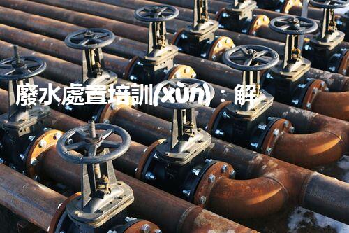 廢水處置培訓(xùn)：解密環(huán)境保護的秘密武器！