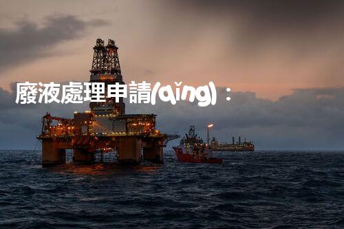 廢液處理申請(qǐng)：簡(jiǎn)化流程擊退審批難題