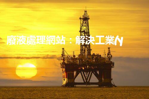 廢液處理網站：解決工業(yè)污水排放難題