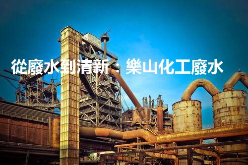 從廢水到清新：樂山化工廢水處理流程