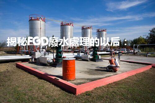 揭秘FGD廢水處理的以后：技術(shù)創(chuàng)新與環(huán)保趨勢(shì)？