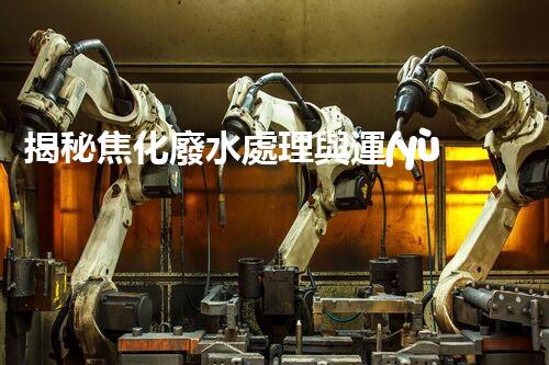 揭秘焦化廢水處理與運(yùn)行管理的極致挑戰(zhàn)！