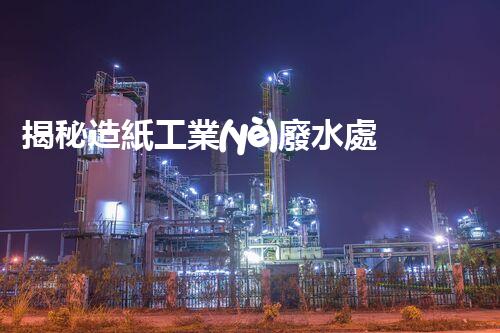 揭秘造紙工業(yè)廢水處理工藝：挑戰(zhàn)與創(chuàng)新之路？