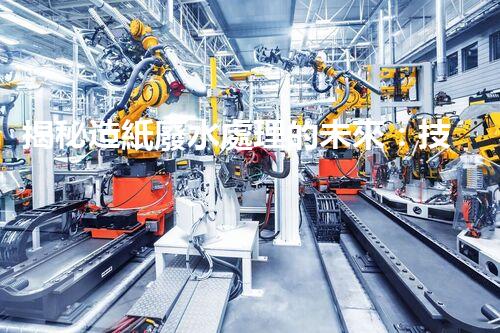 揭秘造紙廢水處理的未來：技術革新與環(huán)保新思路？