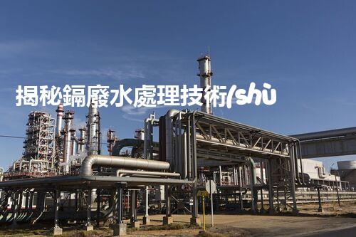 揭秘鎘廢水處理技術(shù)：挑戰(zhàn)與機遇并存？