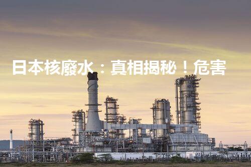 日本核廢水：真相揭秘！危害大還是無害？