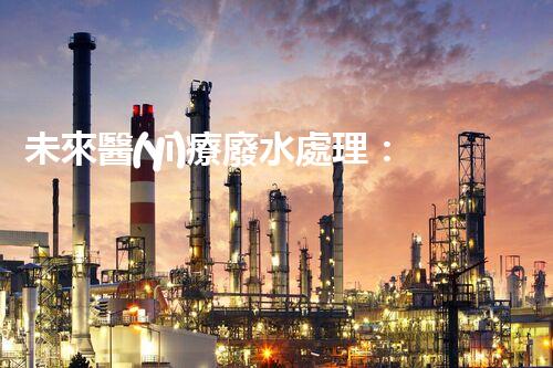 未來醫(yī)療廢水處理：革新技術(shù)解決方案？