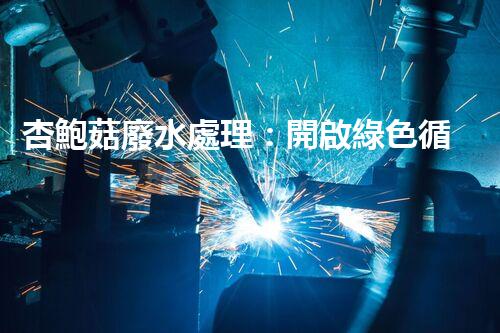 杏鮑菇廢水處理：開啟綠色循環(huán)經(jīng)濟的新篇章！