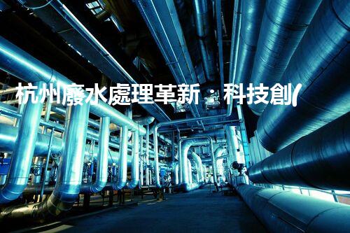 杭州廢水處理革新：科技創(chuàng)新助力城市環(huán)保！