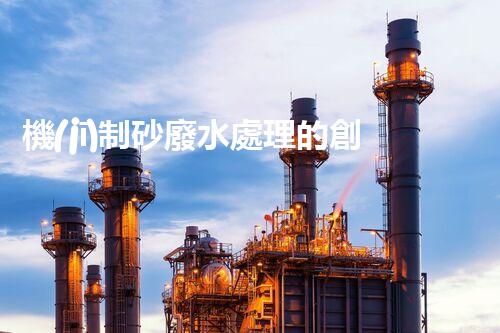 機(jī)制砂廢水處理的創(chuàng)新突破與以后展望！