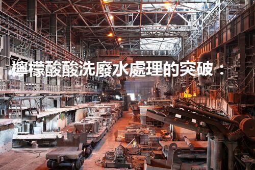 檸檬酸酸洗廢水處理的突破：新技術(shù)帶來(lái)新希望！