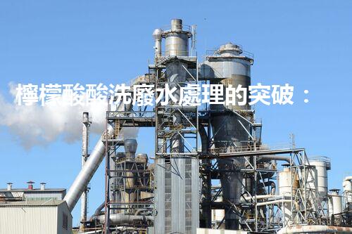 檸檬酸酸洗廢水處理的突破：新技術帶來新希望！