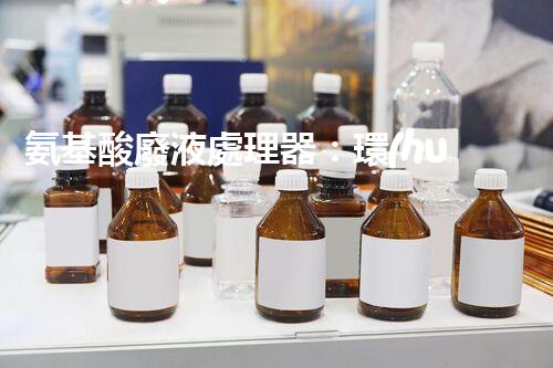 氨基酸廢液處理器：環(huán)保利器解決廢液難題