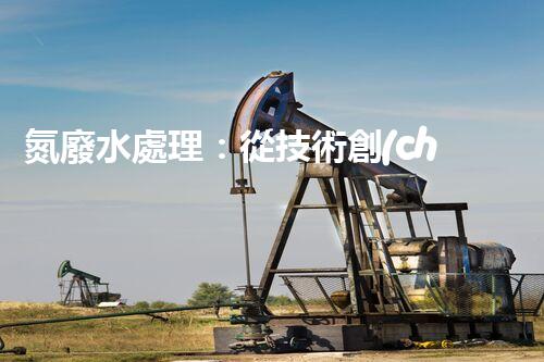 氮廢水處理：從技術創(chuàng)新到生態(tài)平衡？