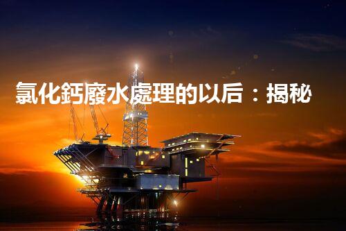 氯化鈣廢水處理的以后：揭秘高效無害化技術(shù)？