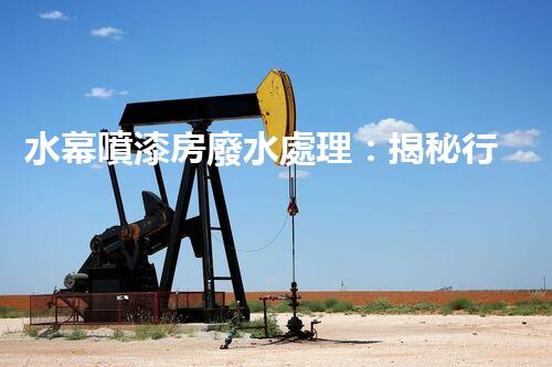 水幕噴漆房廢水處理：揭秘行業(yè)內幕與以后趨勢？