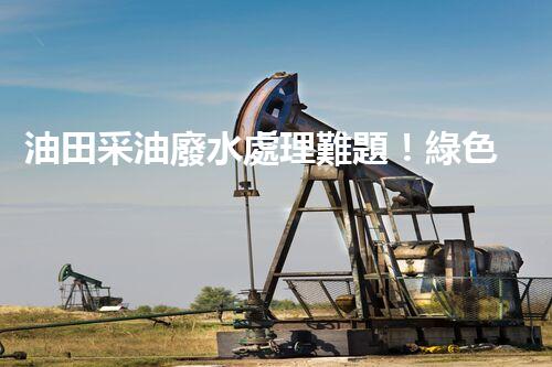 油田采油廢水處理難題！綠色環(huán)保之路究竟該如何探尋？